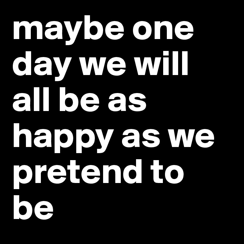 Maybe One Day We Will All Be As Happy As We Pretend To Be Post By