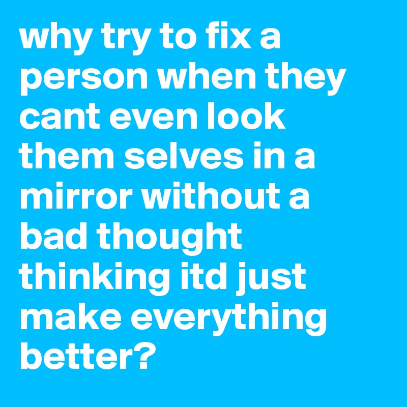 why try to fix a person when they cant even look them selves in a mirror without a bad thought thinking itd just make everything         better? 