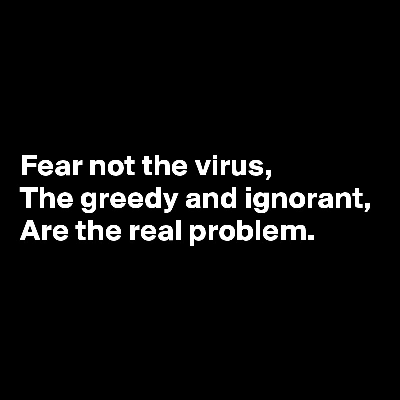 



Fear not the virus,
The greedy and ignorant,
Are the real problem.


