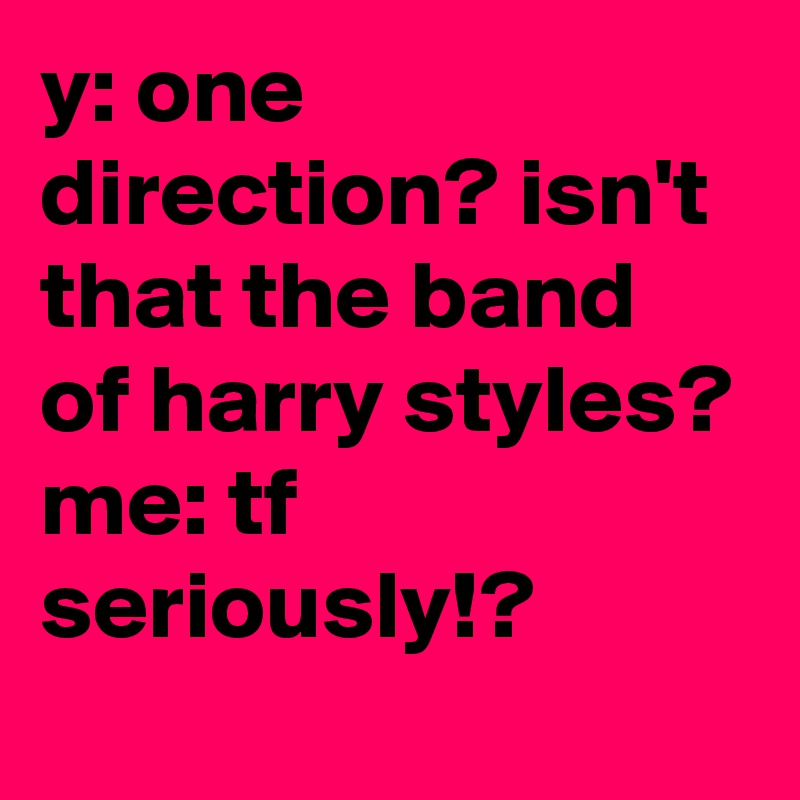 y: one direction? isn't that the band of harry styles?
me: tf seriously!?