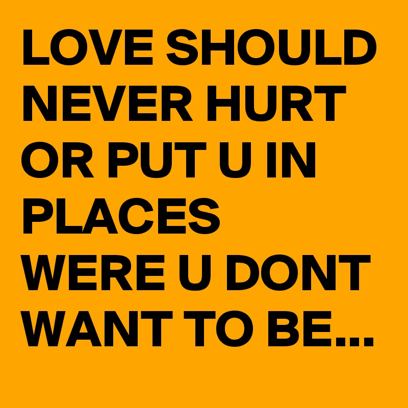 LOVE SHOULD NEVER HURT OR PUT U IN PLACES  WERE U DONT WANT TO BE...