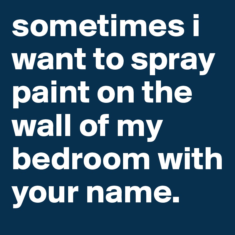 sometimes i want to spray paint on the wall of my bedroom with your name.
