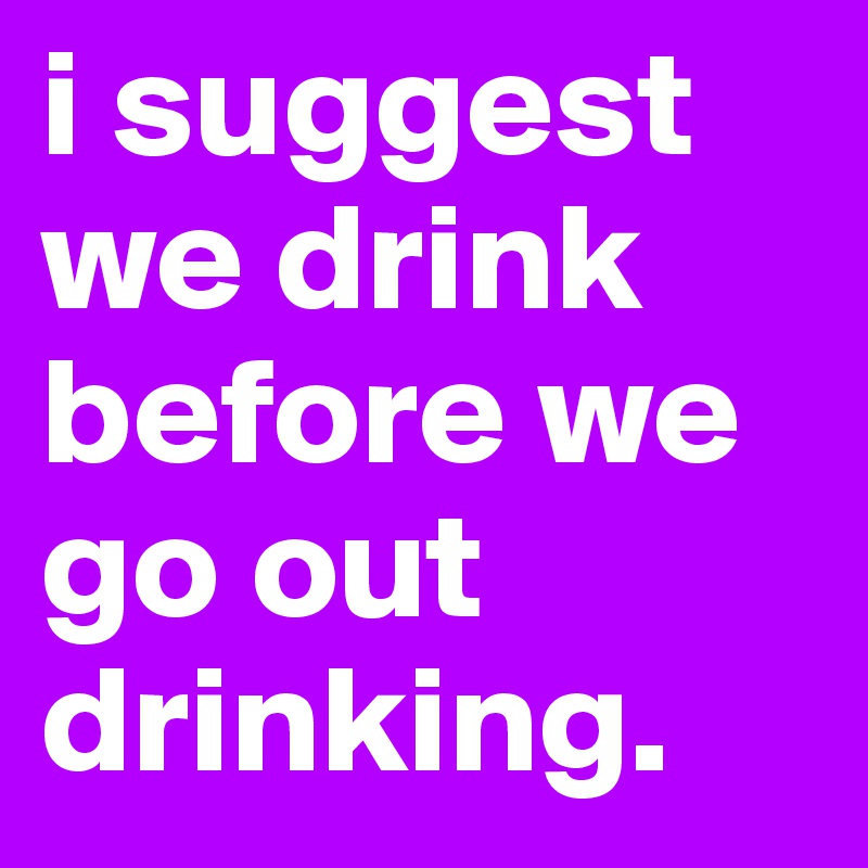 i suggest we drink before we go out drinking.
