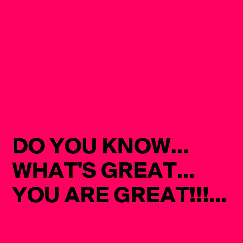 




DO YOU KNOW... 
WHAT'S GREAT...
YOU ARE GREAT!!!...