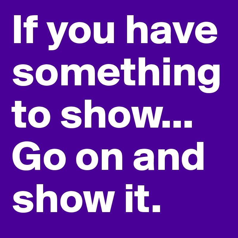 If you have something to show... Go on and show it.