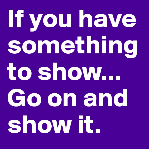 If you have something to show... Go on and show it.