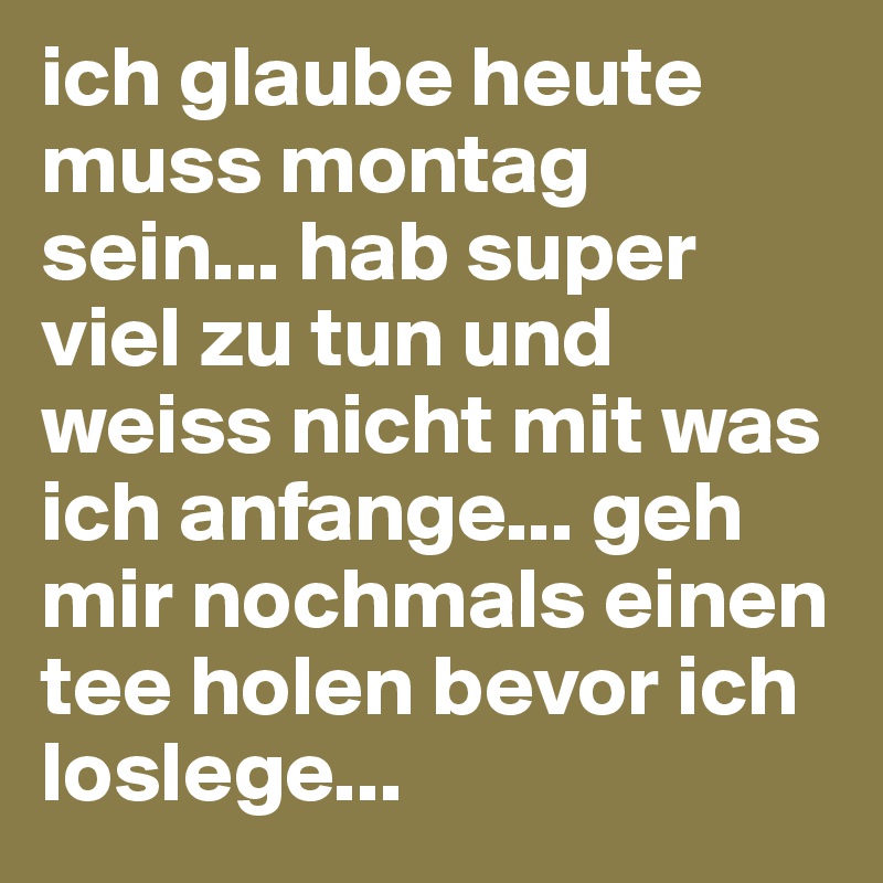 ich glaube heute muss montag sein... hab super viel zu tun und weiss nicht mit was ich anfange... geh mir nochmals einen tee holen bevor ich loslege... 