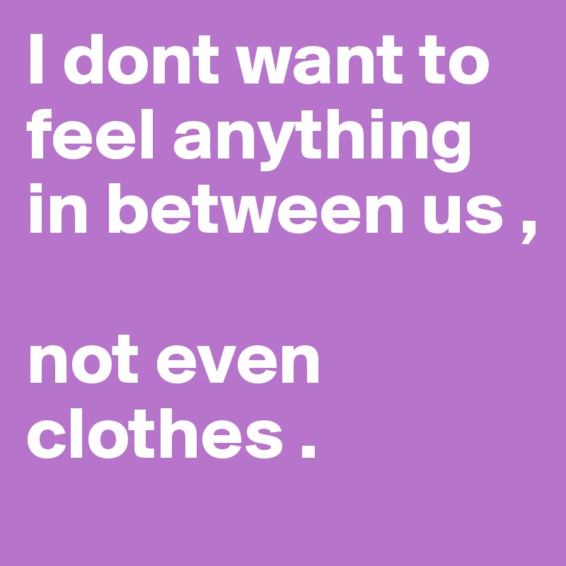 I dont want to feel anything in between us , 

not even clothes . 