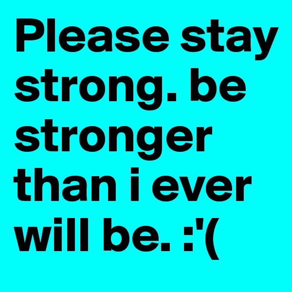 Please stay strong. be stronger than i ever will be. :'(