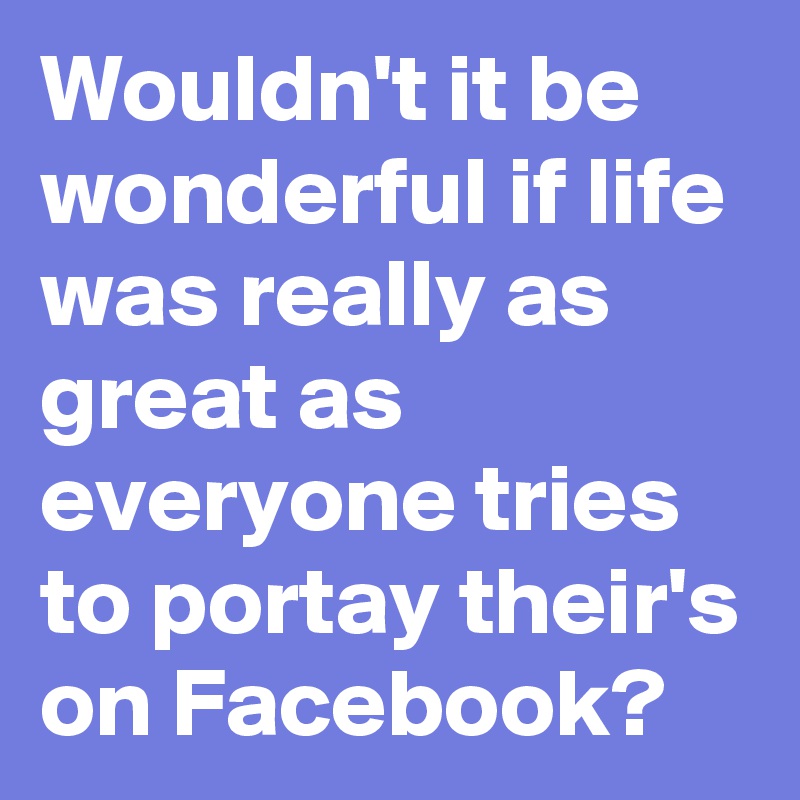 Wouldn't it be wonderful if life was really as great as everyone tries to portay their's on Facebook?