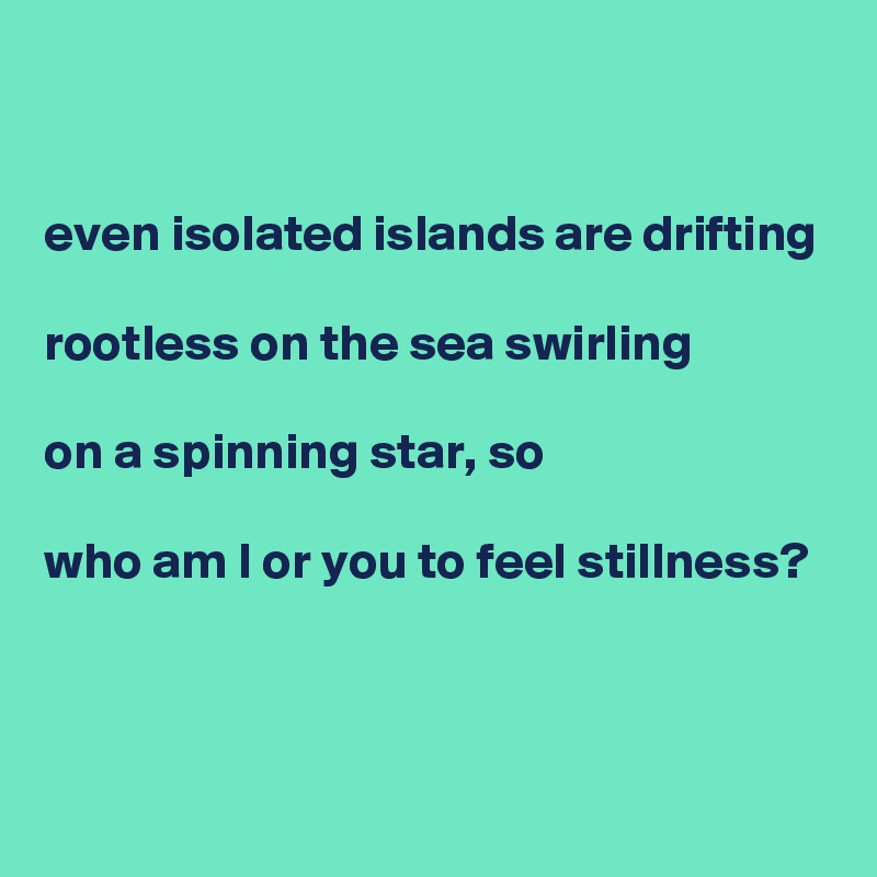 


even isolated islands are drifting

rootless on the sea swirling

on a spinning star, so

who am I or you to feel stillness? 

