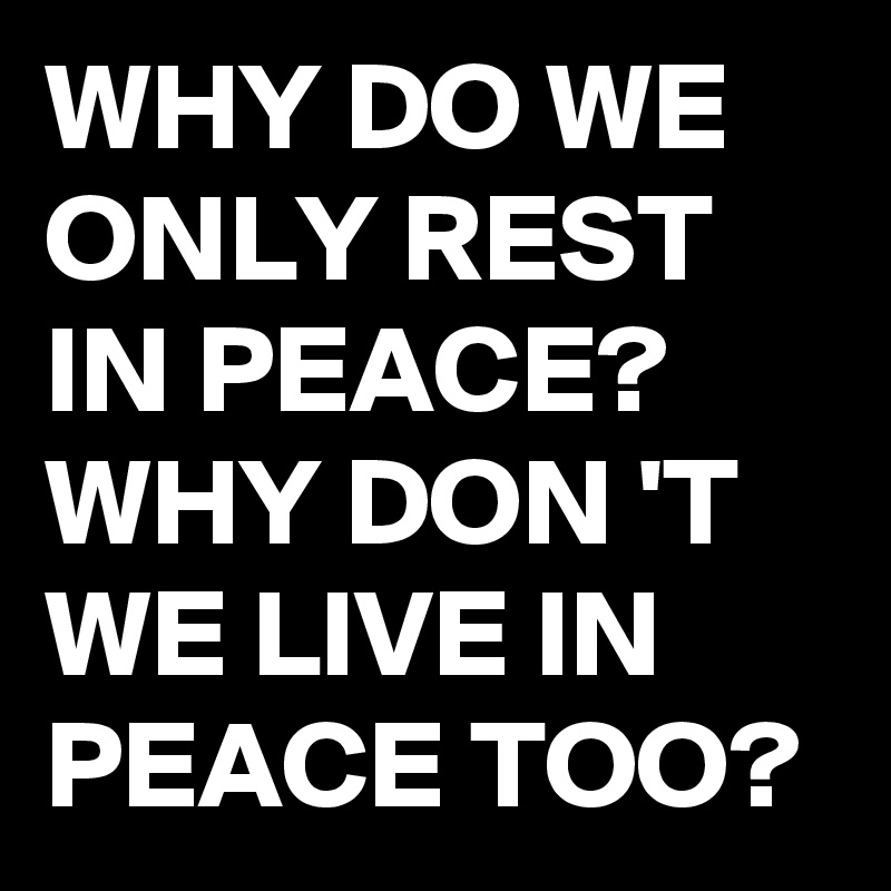 WHY DO WE ONLY REST IN PEACE? WHY DON 'T WE LIVE IN PEACE TOO? 