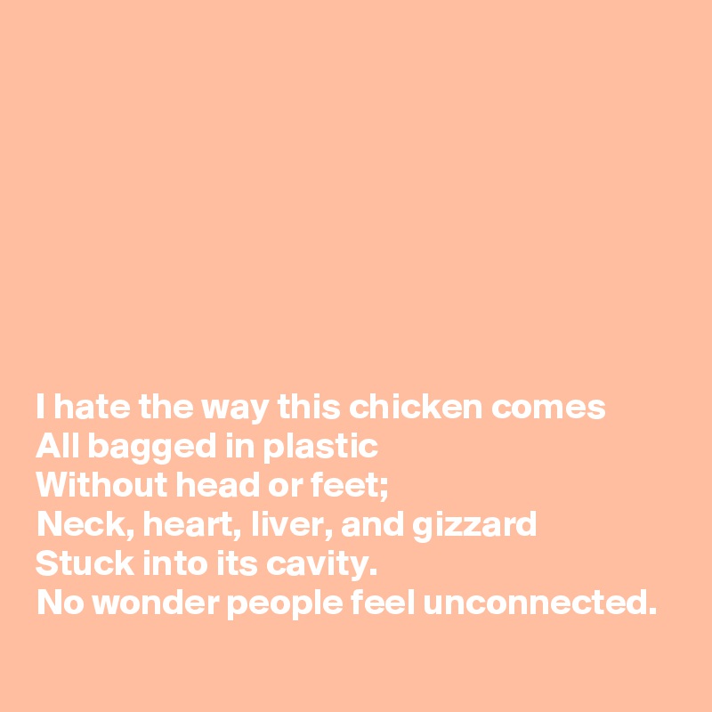 








I hate the way this chicken comes 
All bagged in plastic
Without head or feet;
Neck, heart, liver, and gizzard 
Stuck into its cavity.
No wonder people feel unconnected.