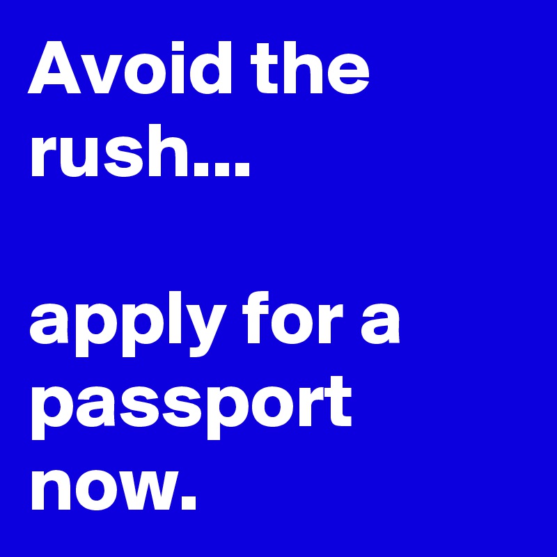 Avoid the rush...

apply for a passport now. 