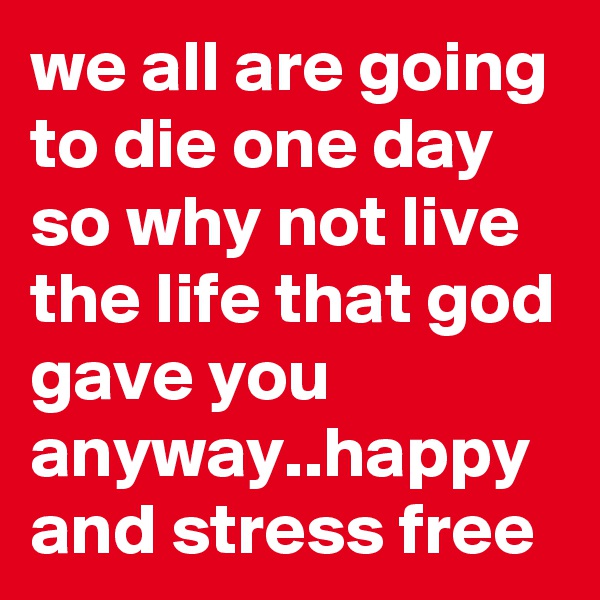 we all are going to die one day so why not live the life that god gave you anyway..happy and stress free