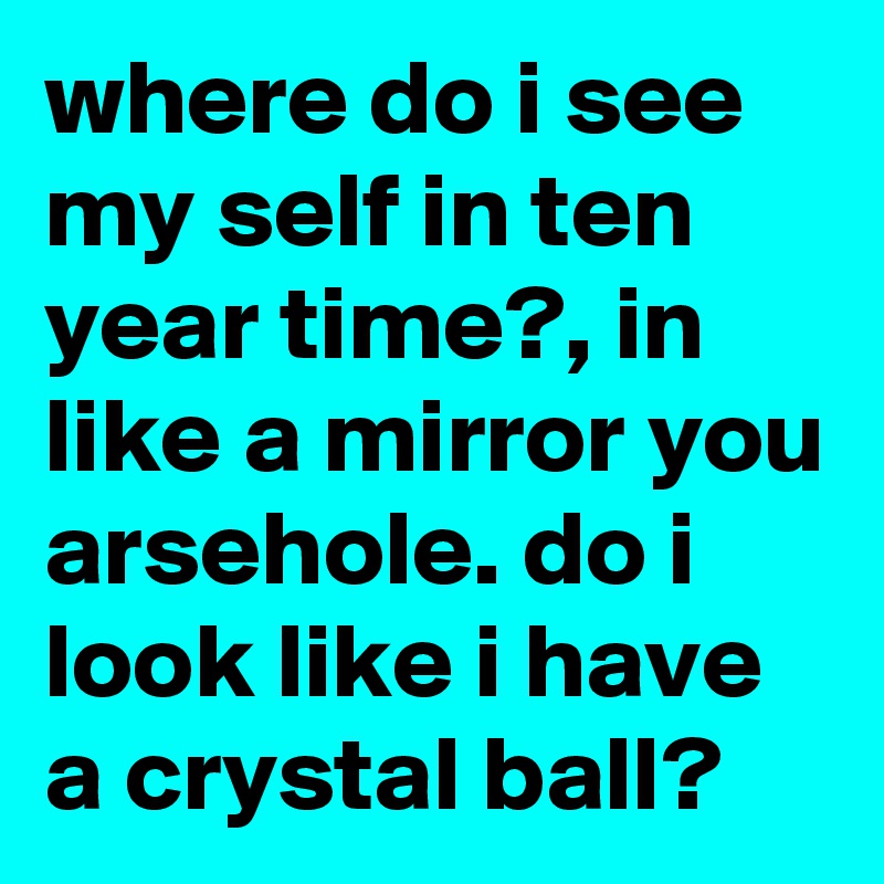where do i see my self in ten year time?, in like a mirror you arsehole. do i look like i have a crystal ball?