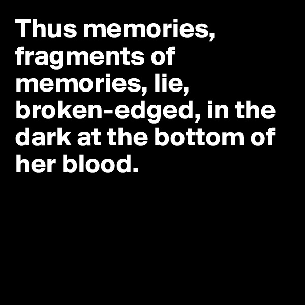 Thus memories, fragments of memories, lie, broken-edged, in the dark at the bottom of her blood.



