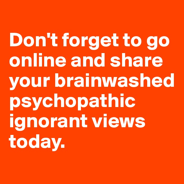 
Don't forget to go online and share your brainwashed psychopathic ignorant views today. 
