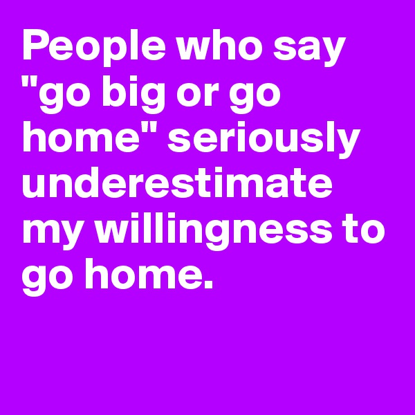 People who say "go big or go home" seriously underestimate my willingness to go home.

