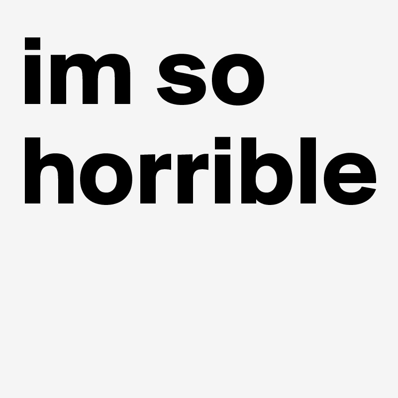 im so horrible

