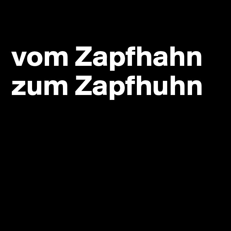 
vom Zapfhahn zum Zapfhuhn



