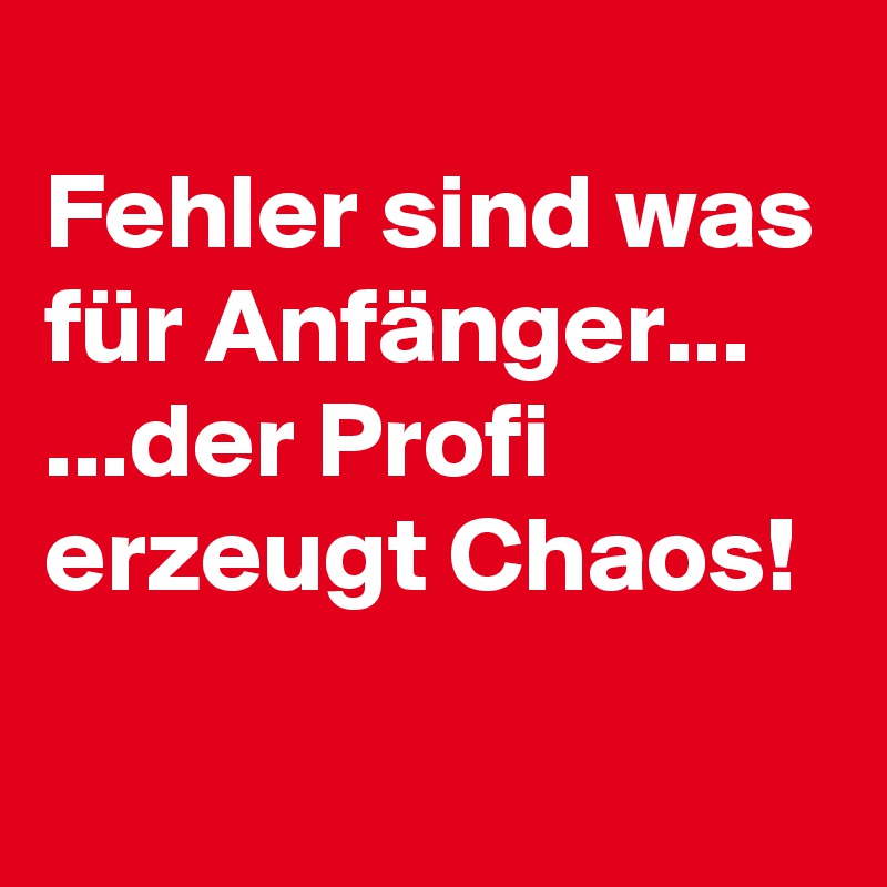 
Fehler sind was für Anfänger...
...der Profi erzeugt Chaos!
