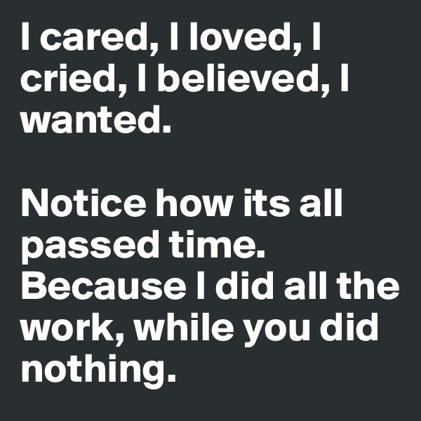 I cared, I loved, I cried, I believed, I wanted.

Notice how its all passed time. Because I did all the work, while you did nothing.