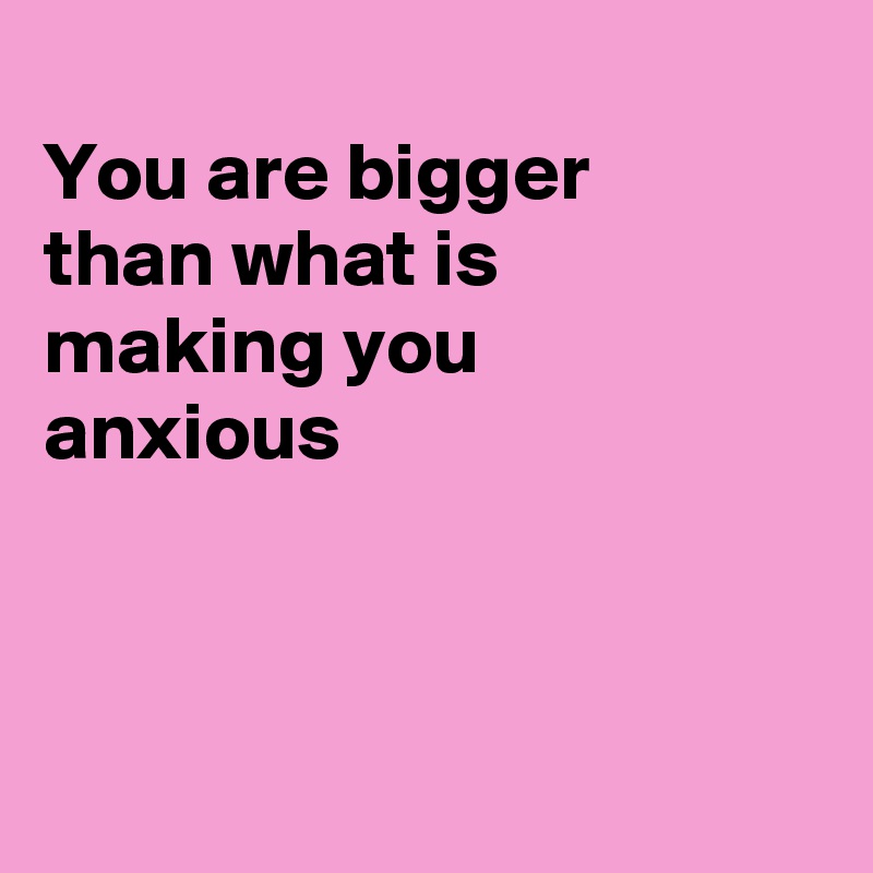 
You are bigger 
than what is
making you 
anxious 



