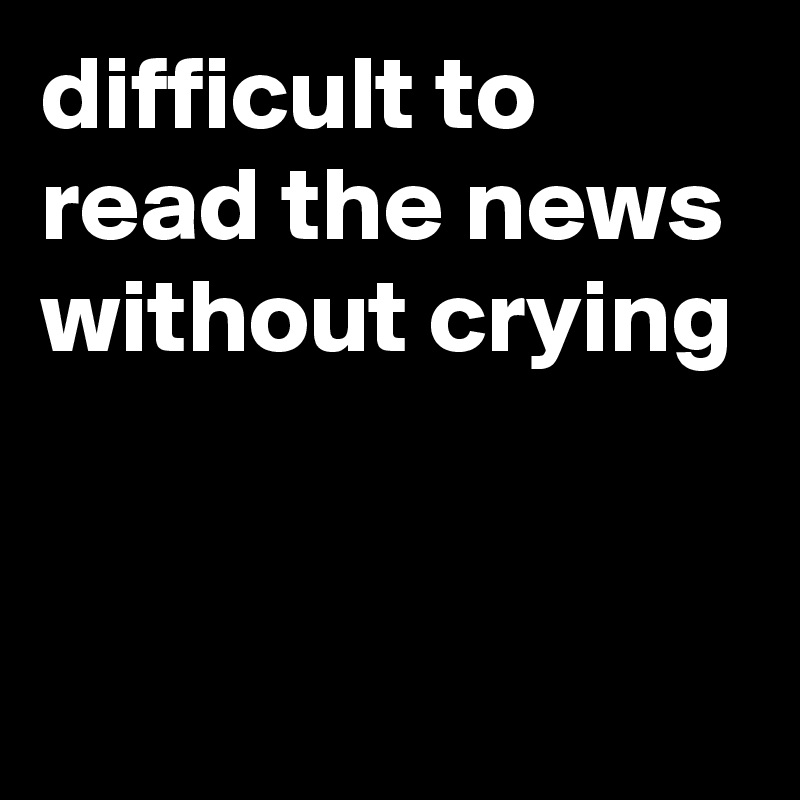 difficult to read the news without crying


