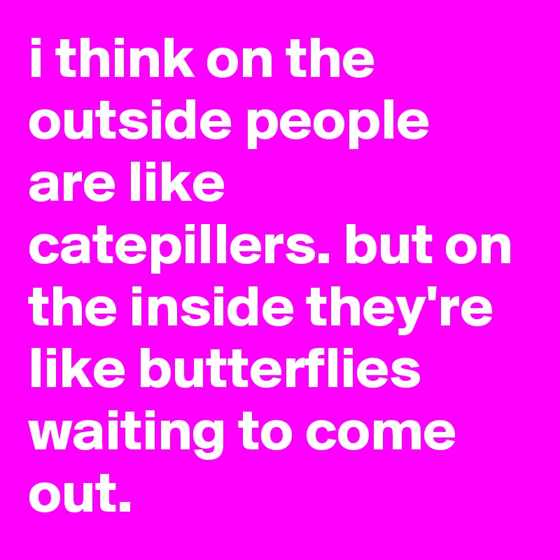 i think on the outside people are like catepillers. but on the inside they're like butterflies waiting to come out.