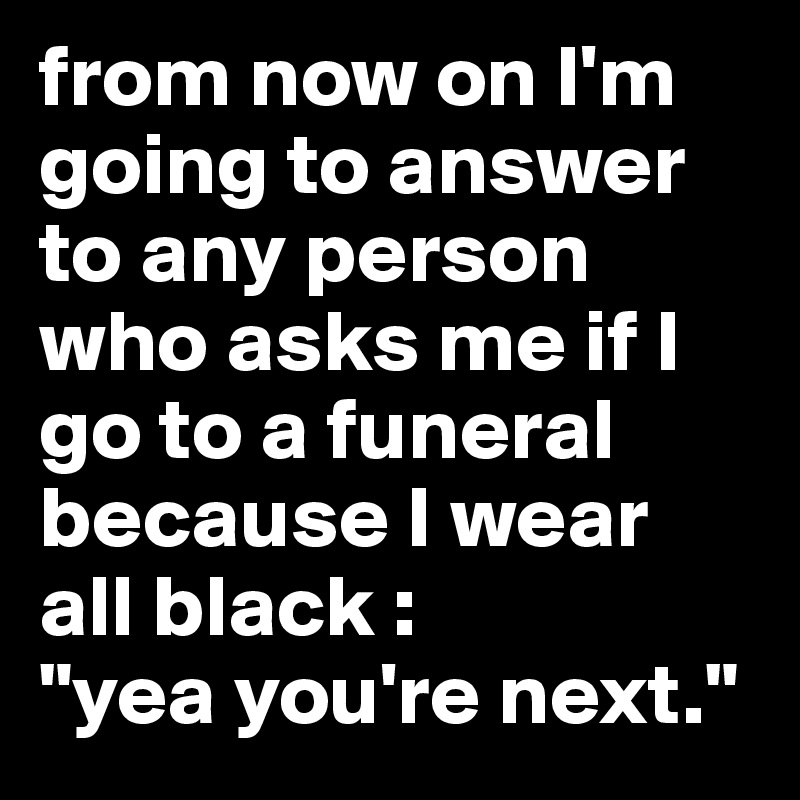 from now on I'm going to answer to any person who asks me if I go to a funeral because I wear all black : 
"yea you're next." 