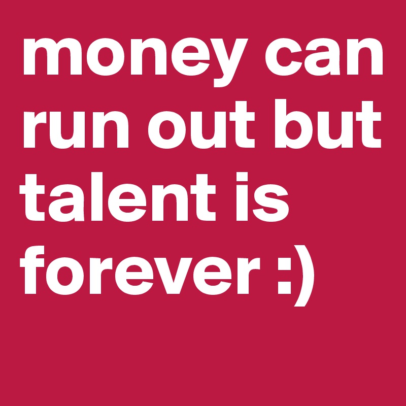 money can run out but talent is forever :)