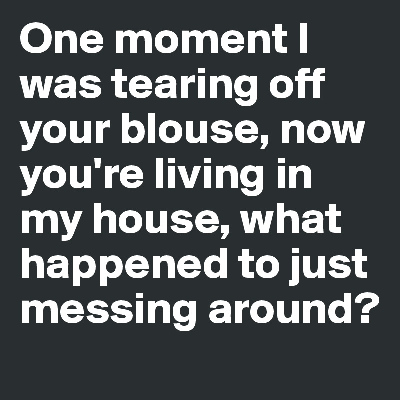 One moment I was tearing off your blouse, now you're living in my house, what happened to just messing around?