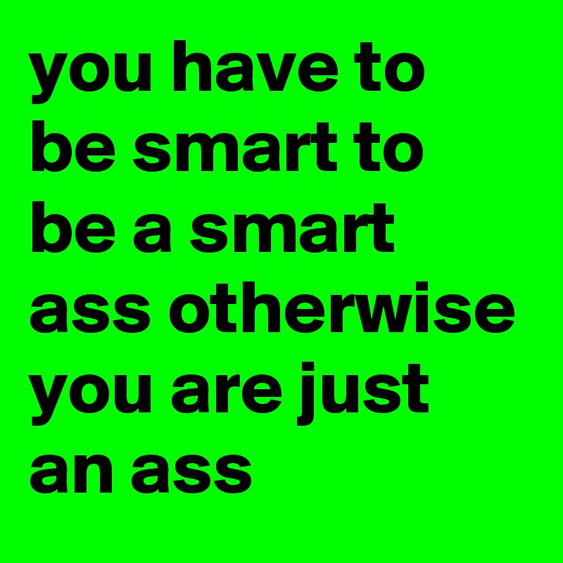 you have to be smart to be a smart ass otherwise you are just an ass