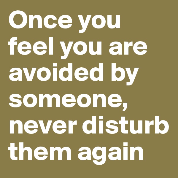 Once you feel you are avoided by someone, never disturb them again