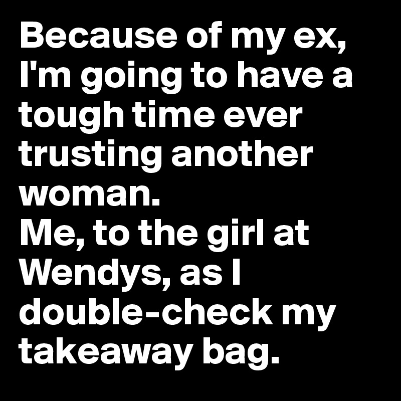 Because of my ex, I'm going to have a tough time ever trusting another woman.
Me, to the girl at Wendys, as I double-check my takeaway bag.