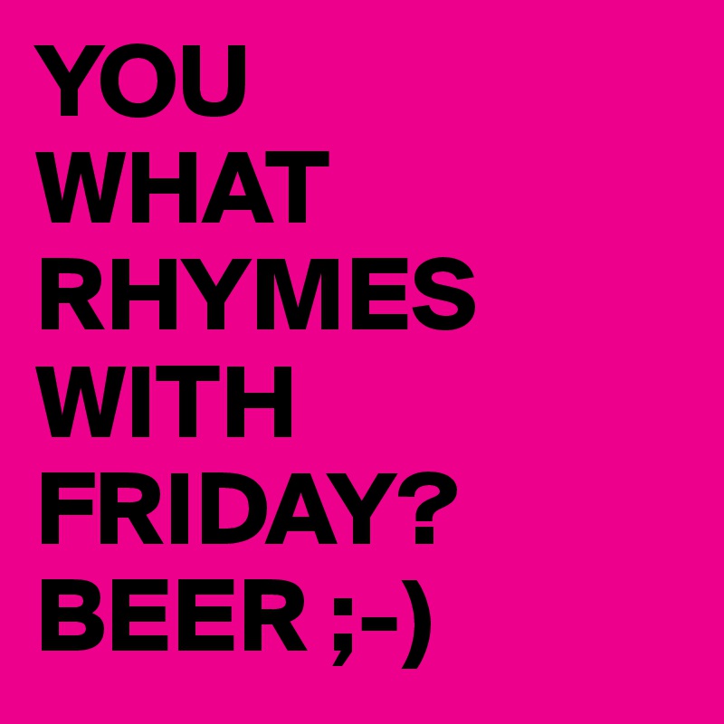 YOU 
WHAT
RHYMES WITH FRIDAY?
BEER ;-)