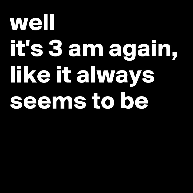 well 
it's 3 am again, 
like it always seems to be

