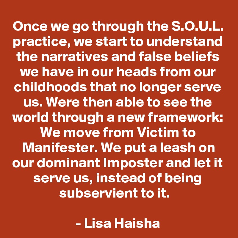Once we go through the S.O.U.L. practice, we start to understand the narratives and false beliefs we have in our heads from our childhoods that no longer serve us. Were then able to see the world through a new framework: We move from Victim to Manifester. We put a leash on our dominant Imposter and let it serve us, instead of being subservient to it.  

- Lisa Haisha