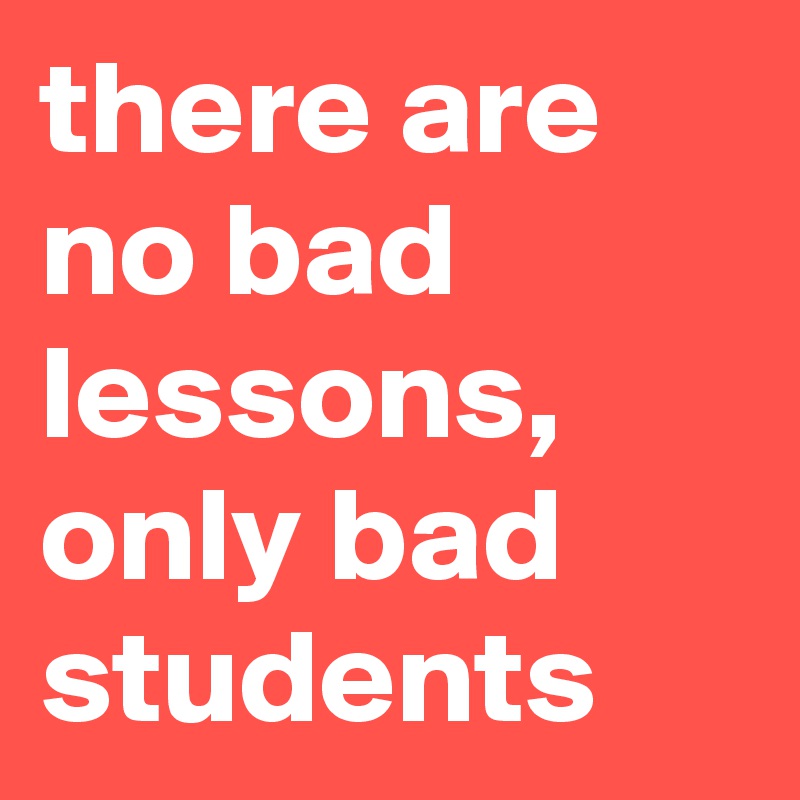 there are no bad lessons, only bad students 