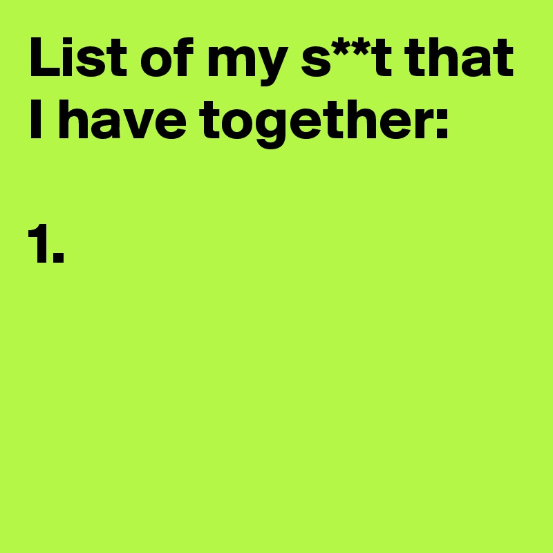 List of my s**t that I have together:

1.


