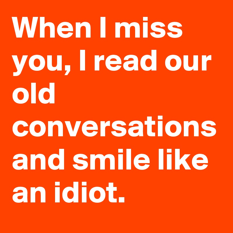 When I miss you, I read our old conversations and smile like an idiot.