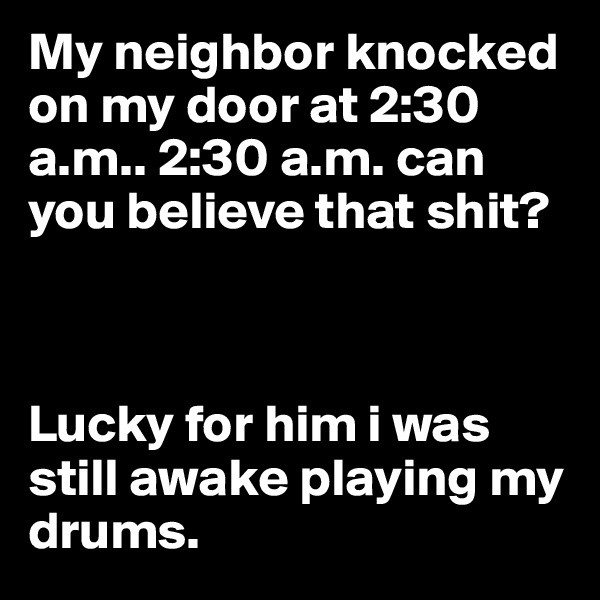 My neighbor knocked on my door at 2:30 a.m.. 2:30 a.m. can you believe that shit?



Lucky for him i was still awake playing my drums.