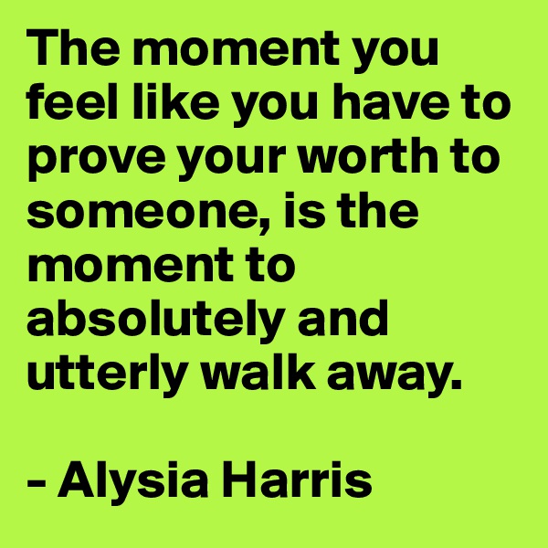 The moment you feel like you have to prove your worth to someone, is the moment to absolutely and utterly walk away. 

- Alysia Harris