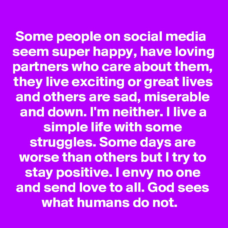 Some people on social media  seem super happy, have loving partners who care about them, they live exciting or great lives and others are sad, miserable and down. I'm neither. I live a simple life with some struggles. Some days are worse than others but I try to stay positive. I envy no one and send love to all. God sees what humans do not.  