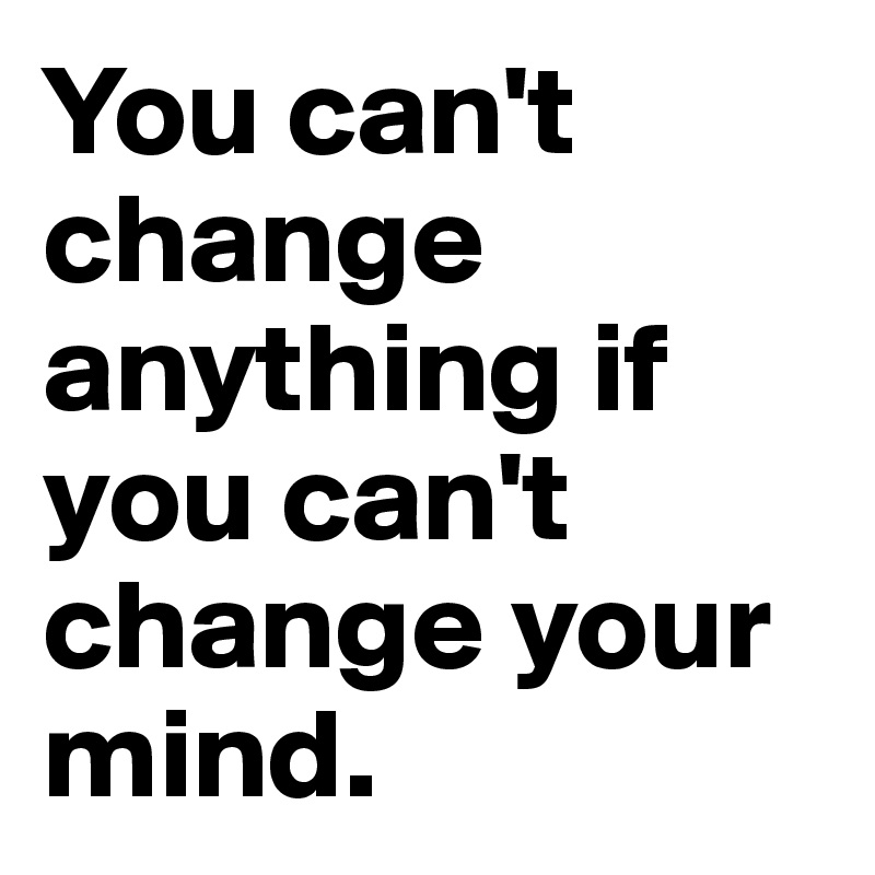 You can't change anything if you can't change your mind. 