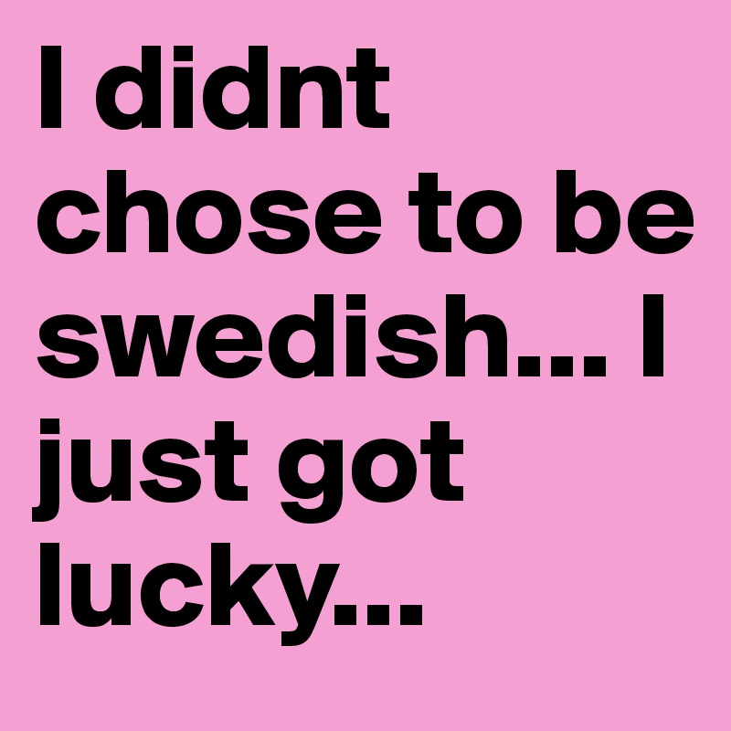 I didnt chose to be swedish... I just got lucky...