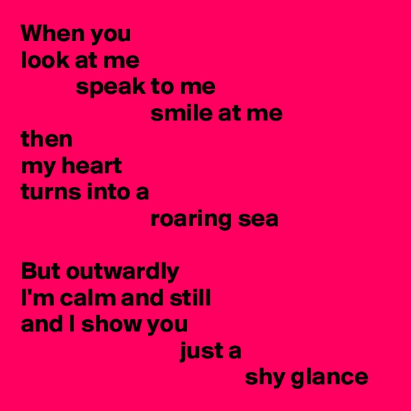 When you 
look at me
           speak to me
                          smile at me
then
my heart
turns into a
                          roaring sea

But outwardly
I'm calm and still
and I show you
                                just a
                                             shy glance