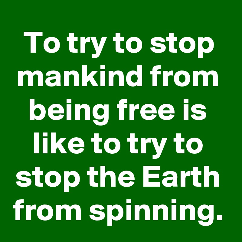 To try to stop mankind from being free is like to try to stop the Earth from spinning.