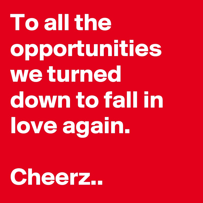 To all the opportunities we turned down to fall in love again.

Cheerz..